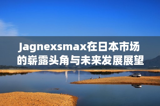Jagnexsmax在日本市场的崭露头角与未来发展展望