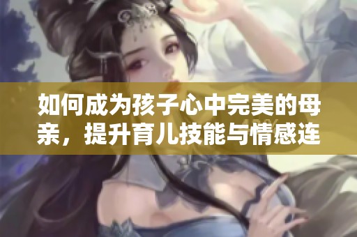 如何成为孩子心中完美的母亲，提升育儿技能与情感连接
