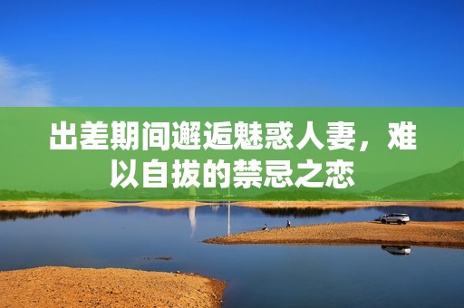 出差期间邂逅魅惑人妻，难以自拔的禁忌之恋