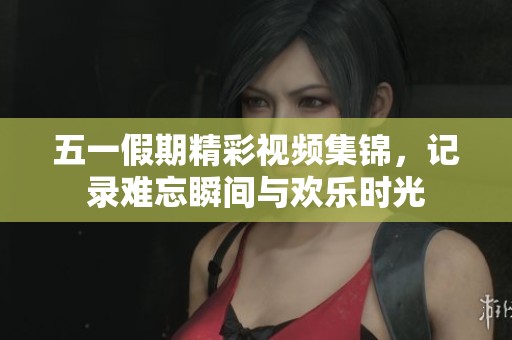 五一假期精彩视频集锦，记录难忘瞬间与欢乐时光
