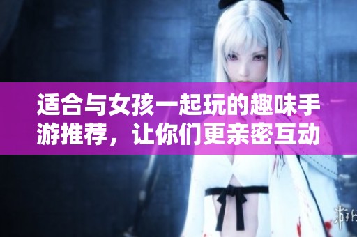 适合与女孩一起玩的趣味手游推荐，让你们更亲密互动