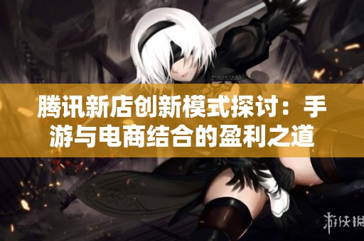 腾讯新店创新模式探讨：手游与电商结合的盈利之道