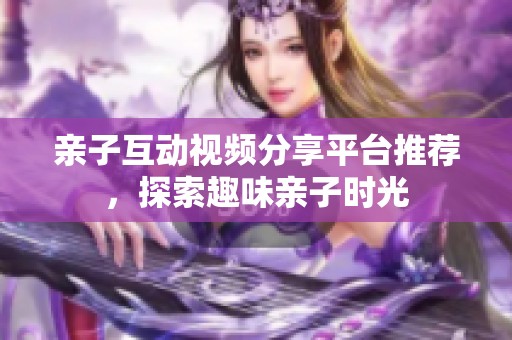 亲子互动视频分享平台推荐，探索趣味亲子时光