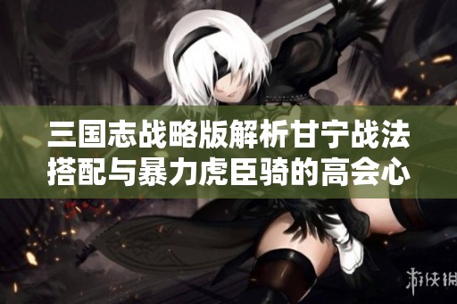 三国志战略版解析甘宁战法搭配与暴力虎臣骑的高会心策略