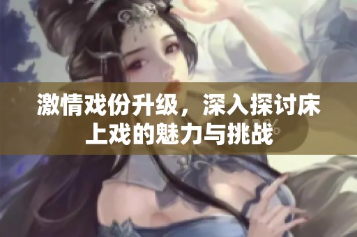 激情戏份升级，深入探讨床上戏的魅力与挑战