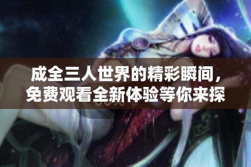 成全三人世界的精彩瞬间，免费观看全新体验等你来探索