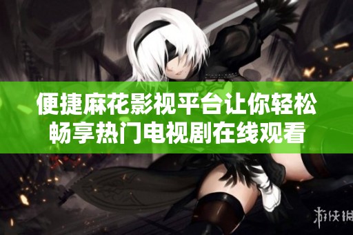 便捷麻花影视平台让你轻松畅享热门电视剧在线观看