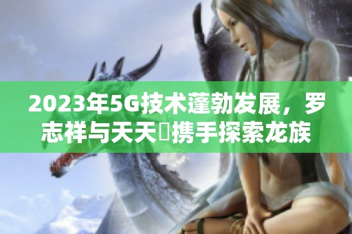 2023年5G技术蓬勃发展，罗志祥与天天奭携手探索龙族新篇章