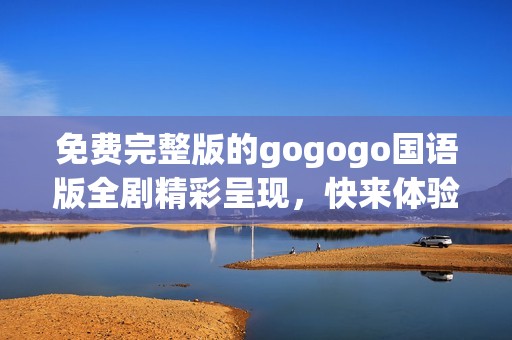 免费完整版的gogogo国语版全剧精彩呈现，快来体验吧