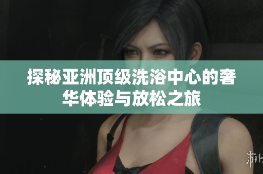 探秘亚洲顶级洗浴中心的奢华体验与放松之旅