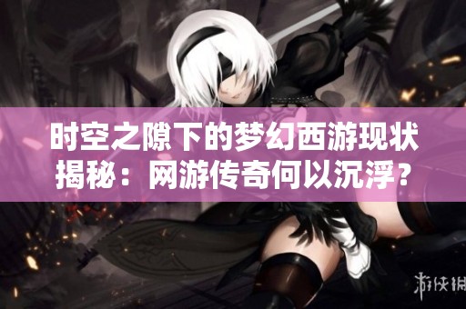时空之隙下的梦幻西游现状揭秘：网游传奇何以沉浮？
