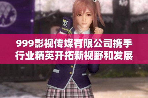 999影视传媒有限公司携手行业精英开拓新视野和发展机遇