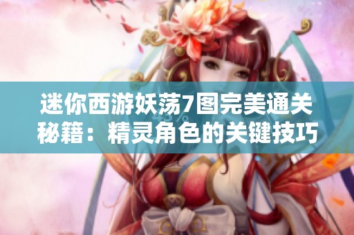 迷你西游妖荡7图完美通关秘籍：精灵角色的关键技巧与心得分享