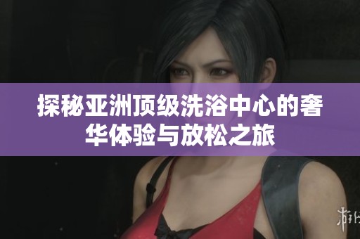 探秘亚洲顶级洗浴中心的奢华体验与放松之旅