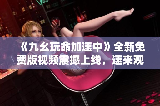 《九幺玩命加速中》全新免费版视频震撼上线，速来观看！