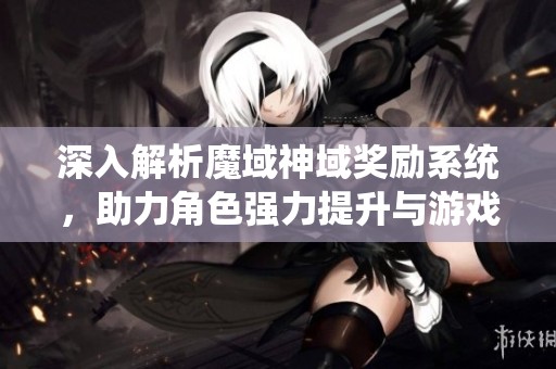 深入解析魔域神域奖励系统，助力角色强力提升与游戏乐趣增添