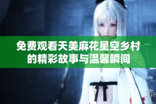 免费观看天美麻花星空乡村的精彩故事与温馨瞬间