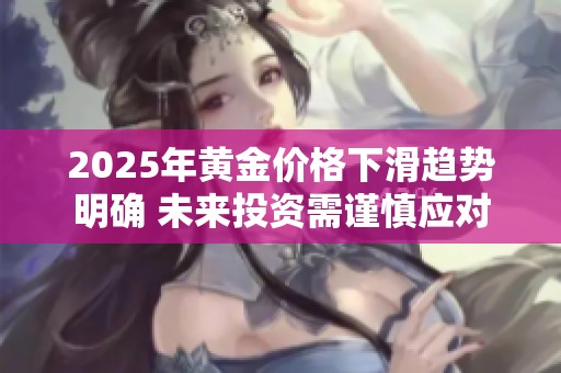 2025年黄金价格下滑趋势明确 未来投资需谨慎应对