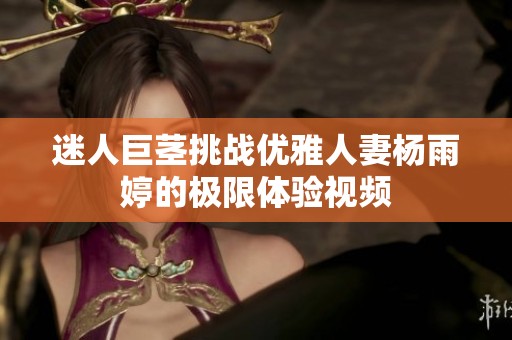 迷人巨茎挑战优雅人妻杨雨婷的极限体验视频