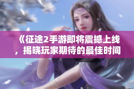 《征途2手游即将震撼上线，揭晓玩家期待的最佳时间》
