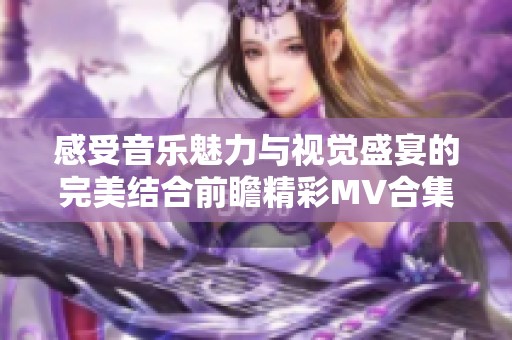 感受音乐魅力与视觉盛宴的完美结合前瞻精彩MV合集