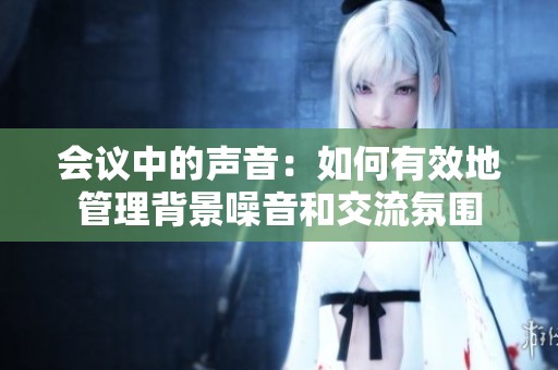 会议中的声音：如何有效地管理背景噪音和交流氛围