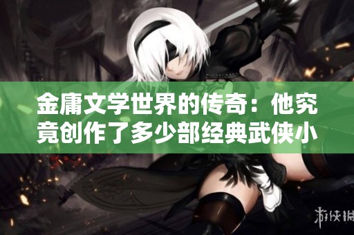 金庸文学世界的传奇：他究竟创作了多少部经典武侠小说？