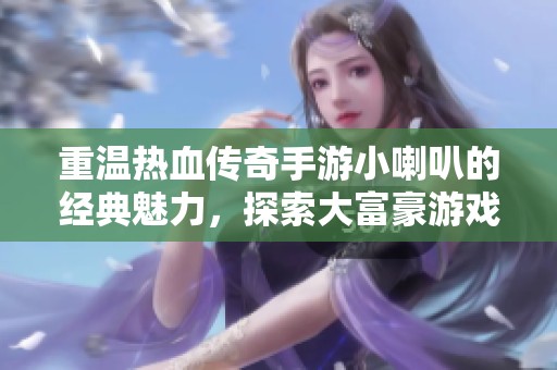 重温热血传奇手游小喇叭的经典魅力，探索大富豪游戏新世界