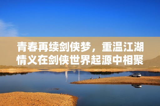 青春再续剑侠梦，重温江湖情义在剑侠世界起源中相聚