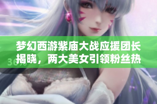 梦幻西游紫庙大战应援团长揭晓，两大美女引领粉丝热潮