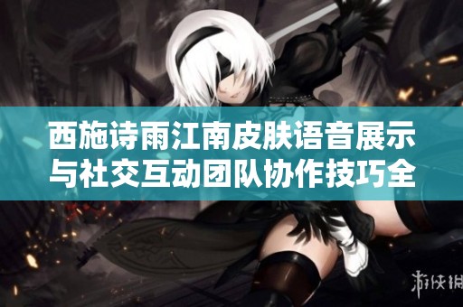 西施诗雨江南皮肤语音展示与社交互动团队协作技巧全解析