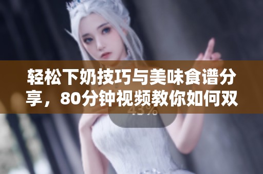 轻松下奶技巧与美味食谱分享，80分钟视频教你如何双赢