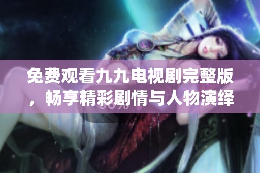 免费观看九九电视剧完整版，畅享精彩剧情与人物演绎
