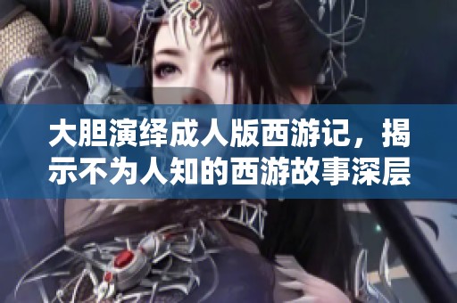 大胆演绎成人版西游记，揭示不为人知的西游故事深层面
