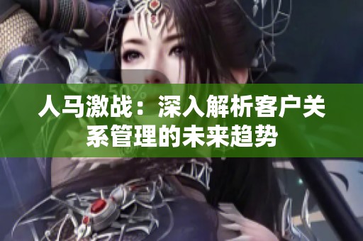 人马激战：深入解析客户关系管理的未来趋势