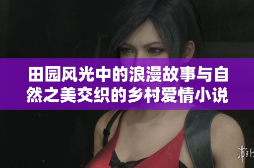 田园风光中的浪漫故事与自然之美交织的乡村爱情小说