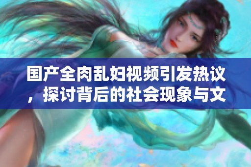 国产全肉乱妇视频引发热议，探讨背后的社会现象与文化意义