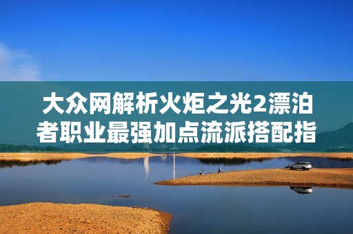 大众网解析火炬之光2漂泊者职业最强加点流派搭配指南