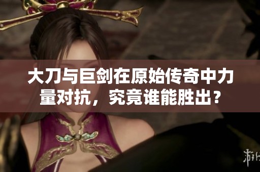 大刀与巨剑在原始传奇中力量对抗，究竟谁能胜出？