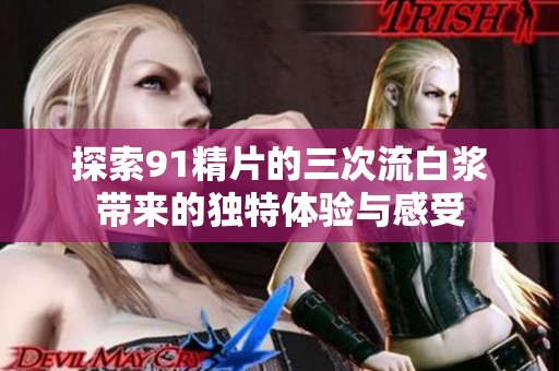 探索91精片的三次流白浆带来的独特体验与感受