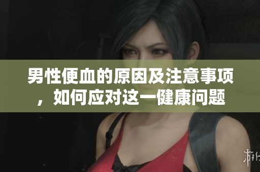 男性便血的原因及注意事项，如何应对这一健康问题