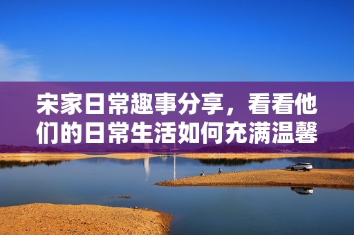 宋家日常趣事分享，看看他们的日常生活如何充满温馨和欢乐