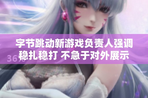 字节跳动新游戏负责人强调稳扎稳打 不急于对外展示成就