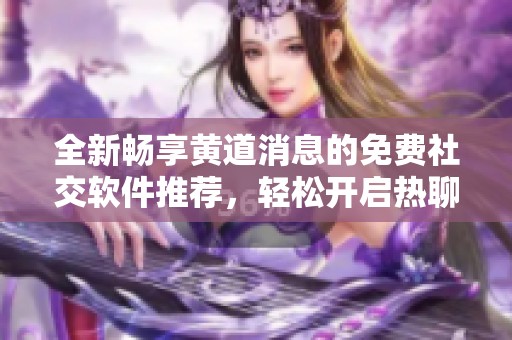 全新畅享黄道消息的免费社交软件推荐，轻松开启热聊体验