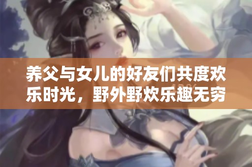 养父与女儿的好友们共度欢乐时光，野外野炊乐趣无穷