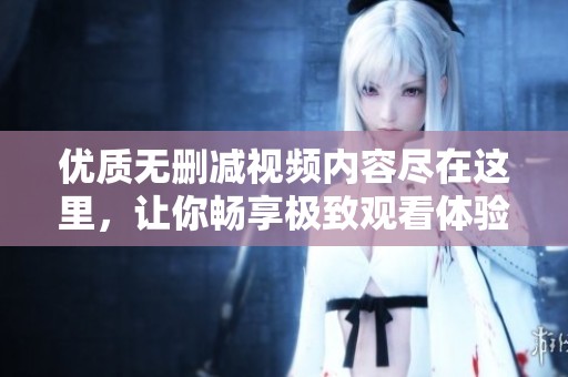 优质无删减视频内容尽在这里，让你畅享极致观看体验