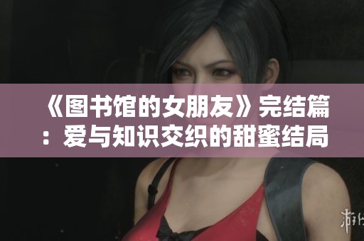 《图书馆的女朋友》完结篇：爱与知识交织的甜蜜结局