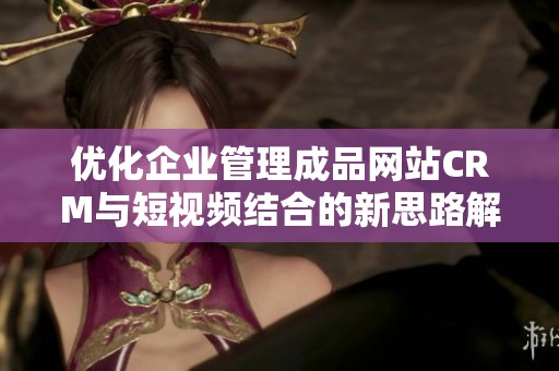 优化企业管理成品网站CRM与短视频结合的新思路解析