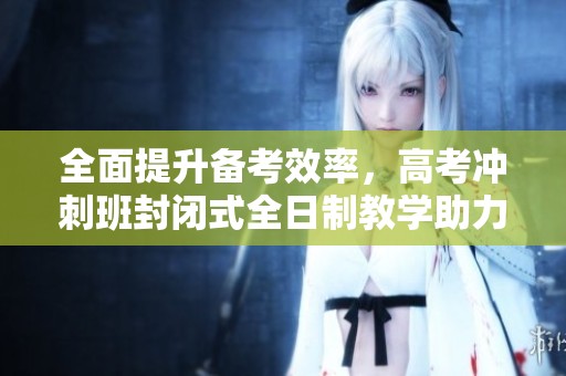 全面提升备考效率，高考冲刺班封闭式全日制教学助力学子成功