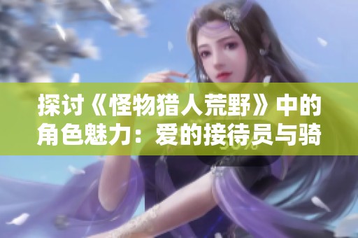探讨《怪物猎人荒野》中的角色魅力：爱的接待员与骑士精神的完美结合